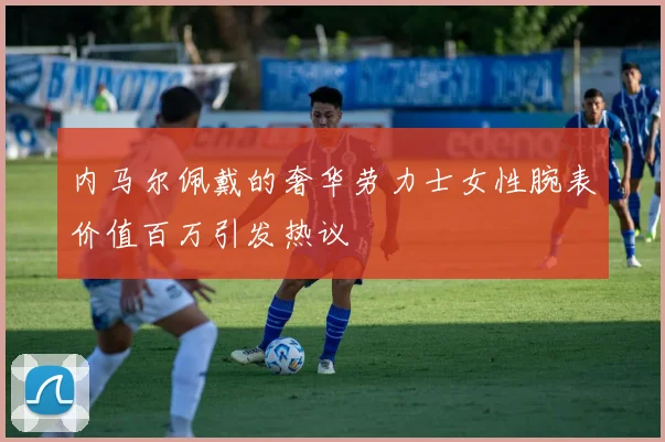 内马尔佩戴的奢华劳力士女性腕表价值百万引发热议