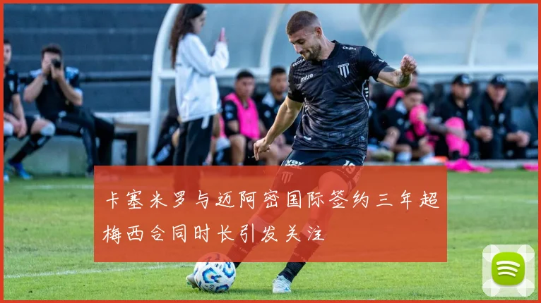 卡塞米罗与迈阿密国际签约三年超梅西合同时长引发关注