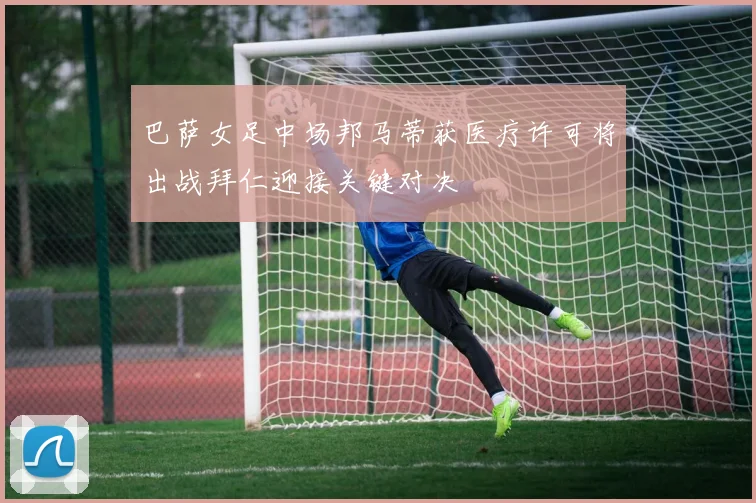 巴萨女足中场邦马蒂获医疗许可将出战拜仁迎接关键对决