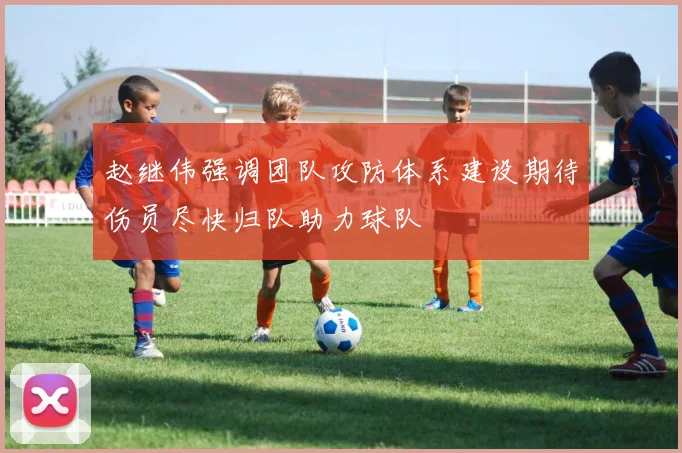 赵继伟强调团队攻防体系建设期待伤员尽快归队助力球队