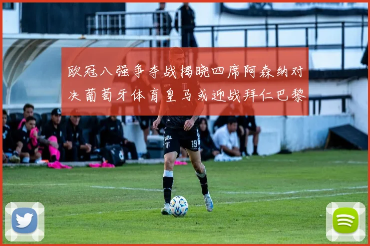 欧冠八强争夺战揭晓四席阿森纳对决葡萄牙体育皇马或迎战拜仁巴黎成功突围晋级