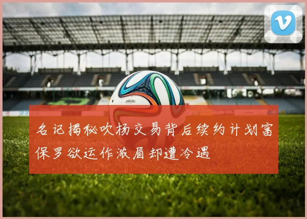 名记揭秘吹杨交易背后续约计划富保罗欲运作浓眉却遭冷遇