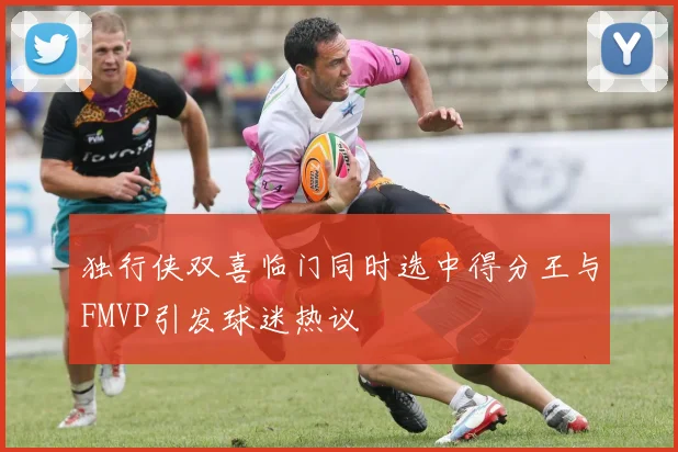 独行侠双喜临门同时选中得分王与FMVP引发球迷热议