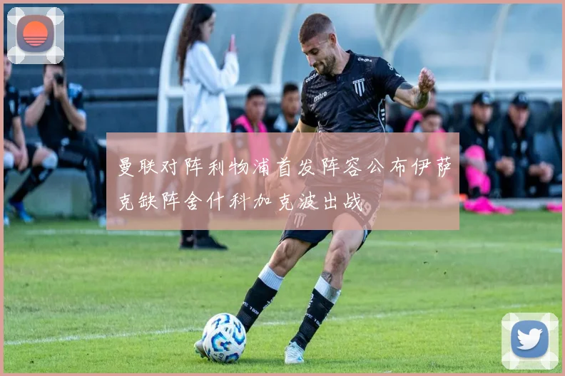 曼联对阵利物浦首发阵容公布伊萨克缺阵舍什科加克波出战
