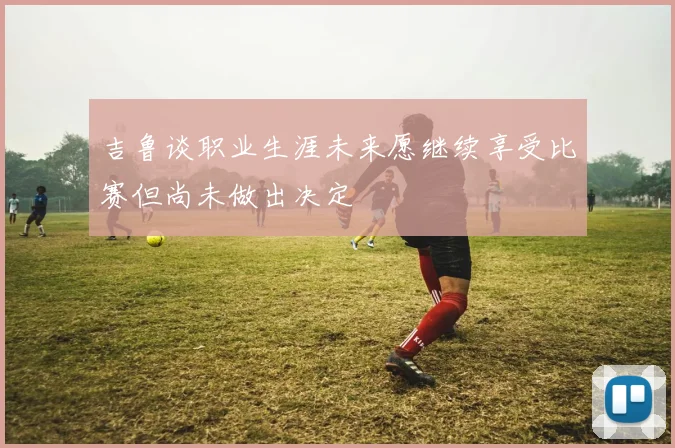 吉鲁谈职业生涯未来愿继续享受比赛但尚未做出决定