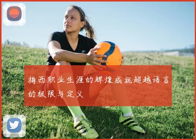 梅西职业生涯的辉煌成就超越语言的极限与定义