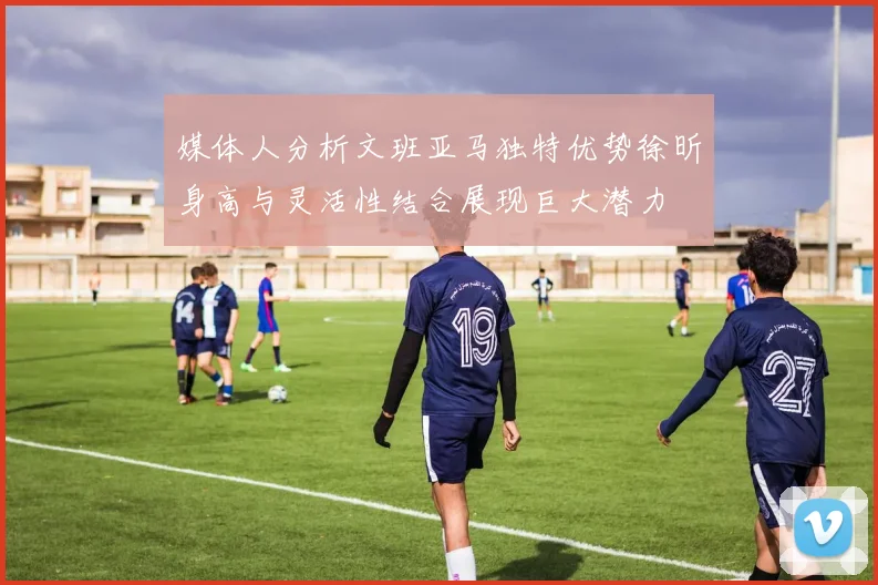 媒体人分析文班亚马独特优势徐昕身高与灵活性结合展现巨大潜力