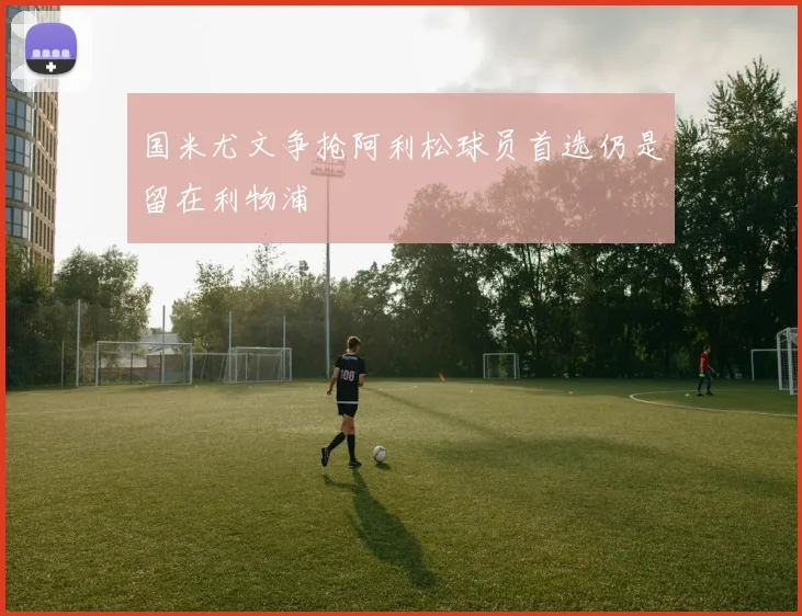 国米尤文争抢阿利松球员首选仍是留在利物浦