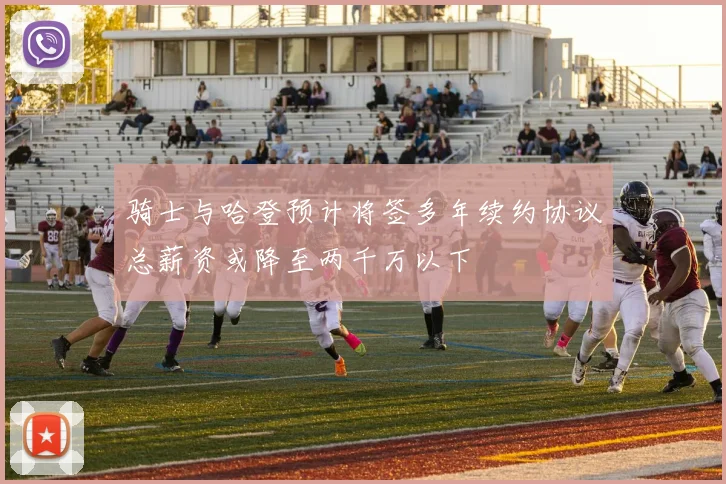 骑士与哈登预计将签多年续约协议总薪资或降至两千万以下