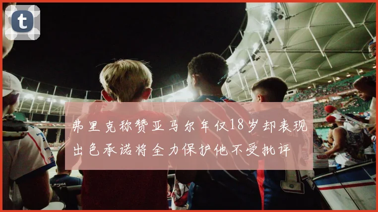 弗里克称赞亚马尔年仅18岁却表现出色承诺将全力保护他不受批评