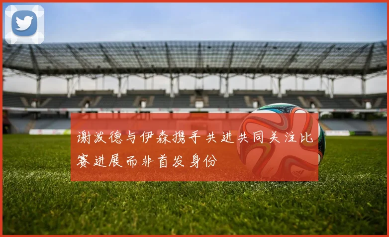 谢泼德与伊森携手共进共同关注比赛进展而非首发身份