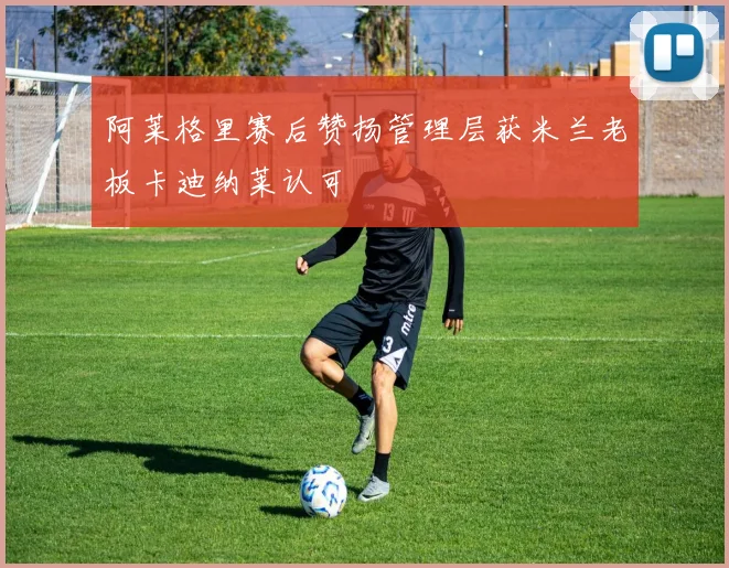 阿莱格里赛后赞扬管理层获米兰老板卡迪纳莱认可