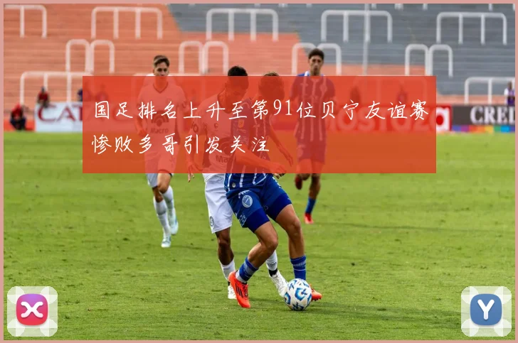 国足排名上升至第91位贝宁友谊赛惨败多哥引发关注