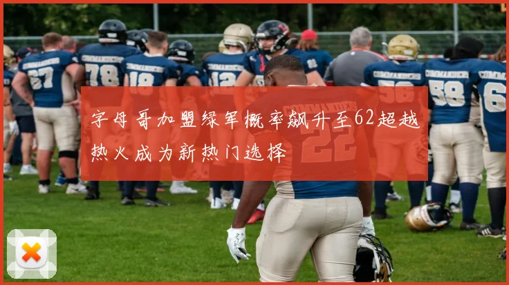 字母哥加盟绿军概率飙升至62超越热火成为新热门选择