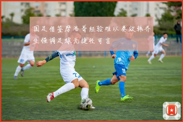 国足借鉴摩洛哥经验难以奏效韩乔生强调足球无捷径可言