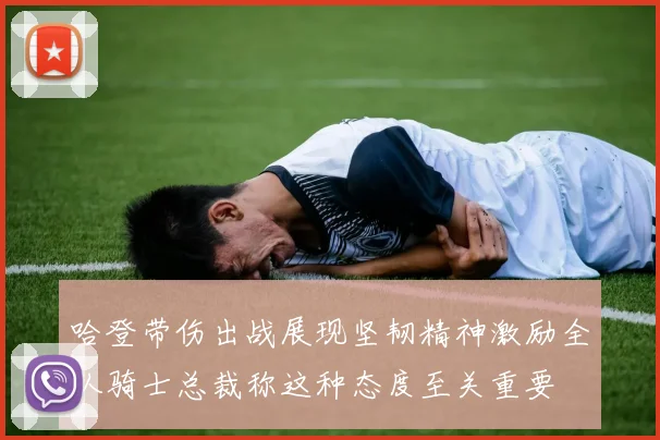 哈登带伤出战展现坚韧精神激励全队骑士总裁称这种态度至关重要