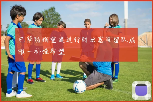 巴萨防线重建进行时坎塞洛留队成唯一补强希望