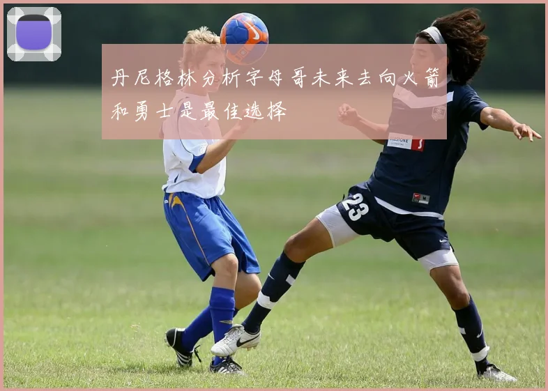 丹尼格林分析字母哥未来去向火箭和勇士是最佳选择
