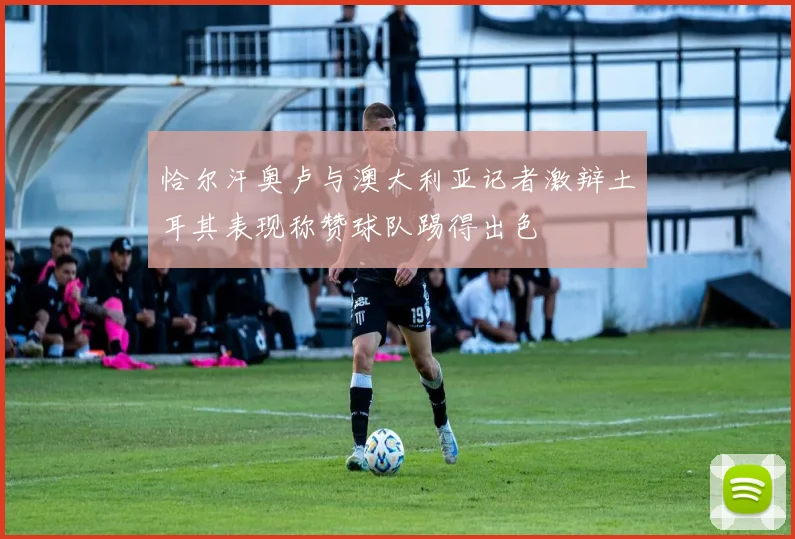 恰尔汗奥卢与澳大利亚记者激辩土耳其表现称赞球队踢得出色