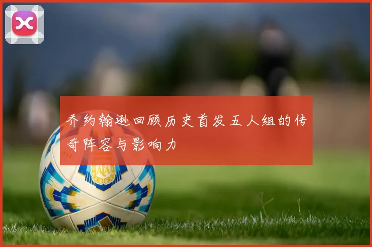 乔约翰逊回顾历史首发五人组的传奇阵容与影响力